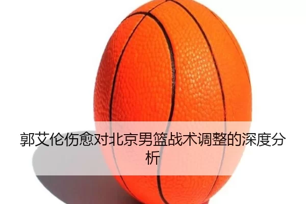 郭艾伦伤愈对北京男篮战术调整的深度分析