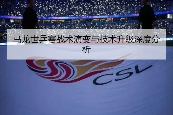 马龙世乒赛战术演变与技术升级深度分析
