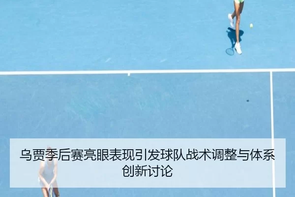 乌贾季后赛亮眼表现引发球队战术调整与体系创新讨论